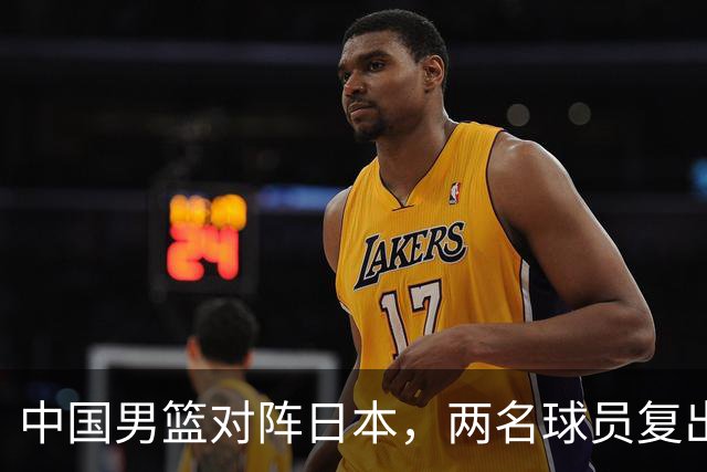 中国男篮对阵日本，两名球员复出，首发和轮换阵容将发生变化