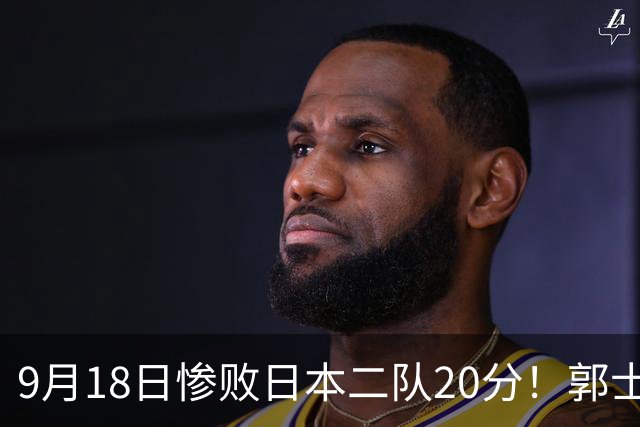 9月18日惨败日本二队20分！郭士强避谈下课，杜锋真能救国篮？